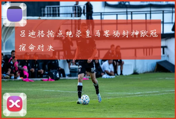 吕迪格抢点绝杀皇马客场封神欧冠宿命对决