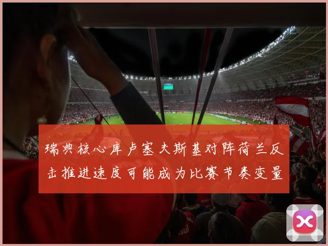 瑞典核心库卢塞夫斯基对阵荷兰反击推进速度可能成为比赛节奏变量