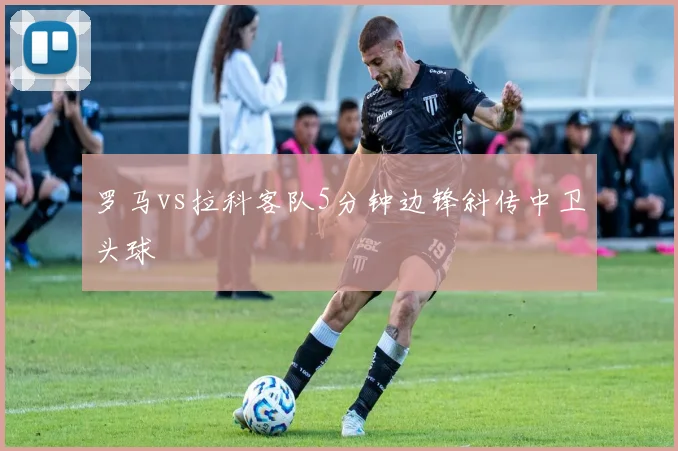罗马vs拉科客队5分钟边锋斜传中卫头球