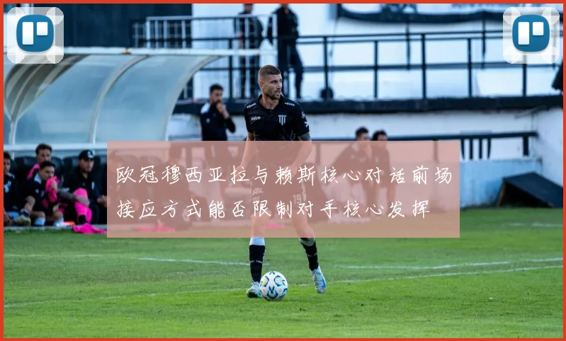 欧冠穆西亚拉与赖斯核心对话前场接应方式能否限制对手核心发挥