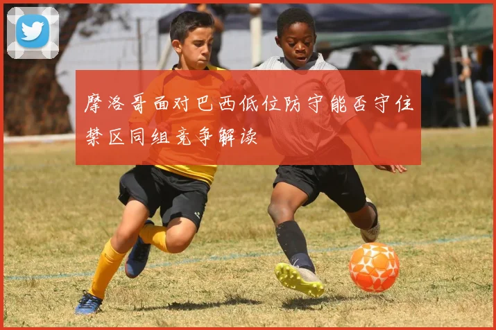 摩洛哥面对巴西低位防守能否守住禁区同组竞争解读