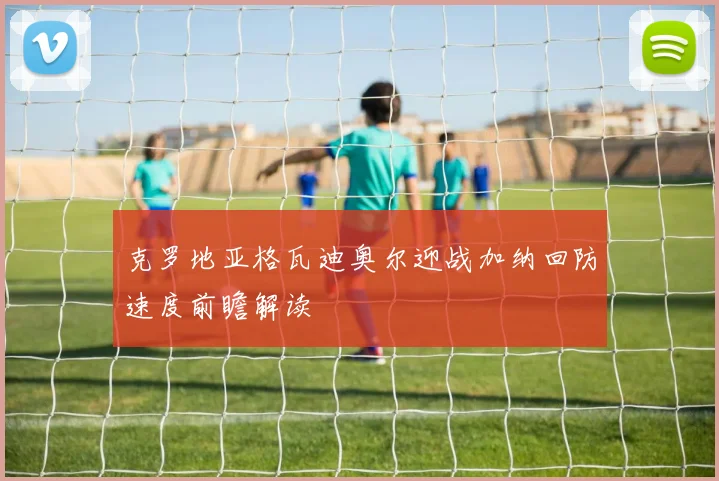 克罗地亚格瓦迪奥尔迎战加纳回防速度前瞻解读