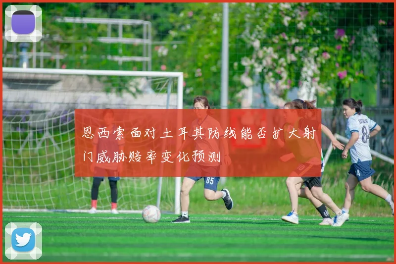 恩西索面对土耳其防线能否扩大射门威胁赔率变化预测