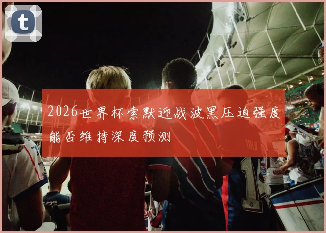 2026世界杯索默迎战波黑压迫强度能否维持深度预测