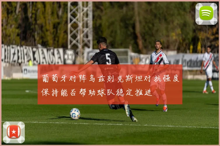 葡萄牙对阵乌兹别克斯坦对抗强度保持能否帮助球队稳定推进
