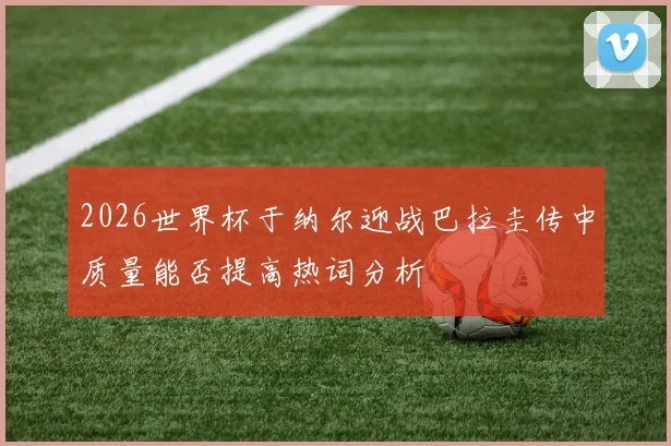 2026世界杯于纳尔迎战巴拉圭传中质量能否提高热词分析
