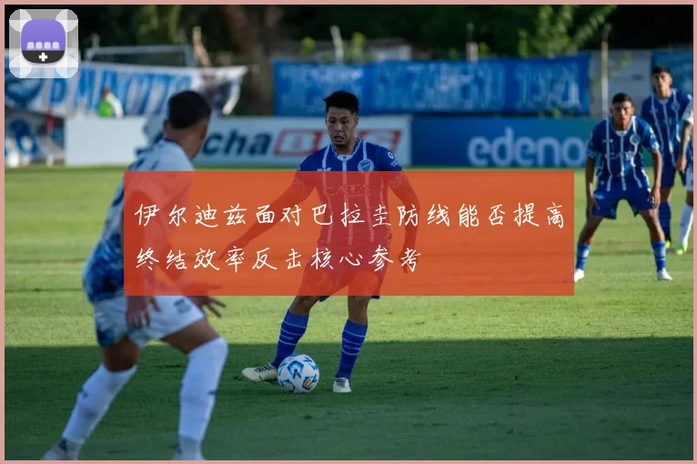 伊尔迪兹面对巴拉圭防线能否提高终结效率反击核心参考