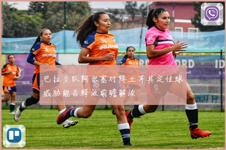 巴拉圭队阿尔塞对阵土耳其定位球威胁能否释放前瞻解读