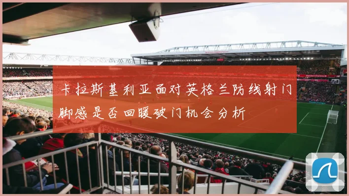 卡拉斯基利亚面对英格兰防线射门脚感是否回暖破门机会分析