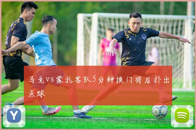 马竞vs蒙扎客队5分钟换门将后扑出点球