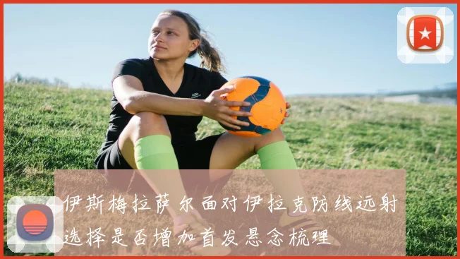 伊斯梅拉萨尔面对伊拉克防线远射选择是否增加首发悬念梳理