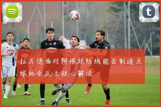 拉万德面对阿根廷防线能否制造点球机会反击核心解读