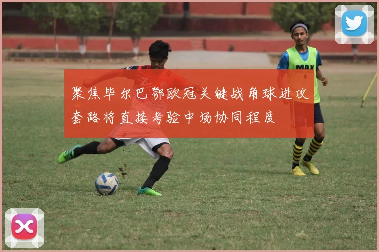 聚焦毕尔巴鄂欧冠关键战角球进攻套路将直接考验中场协同程度