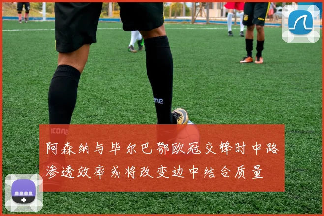 阿森纳与毕尔巴鄂欧冠交锋时中路渗透效率或将改变边中结合质量