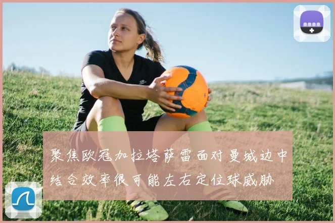聚焦欧冠加拉塔萨雷面对曼城边中结合效率很可能左右定位球威胁