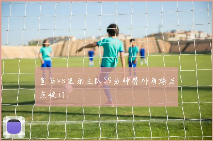 皇马vs里尔主队59分钟替补角球后点破门
