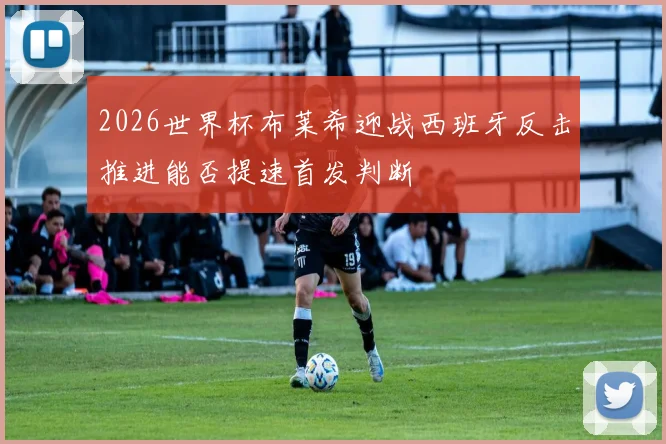 2026世界杯布莱希迎战西班牙反击推进能否提速首发判断